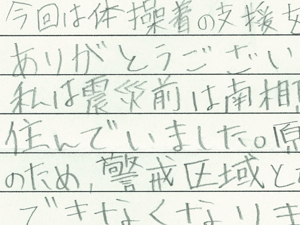 体操着の支援をいただきありがとうございます。私は震災前は南相馬市小高区に住んでいました。原子力発電所の事故のため警戒区域となり住むことができなくなりました。それから中村一中へ転校してきました。難民を助ける会のみなさんのおかげで転校してすぐにみんなと同じ体操着を着ることができました。