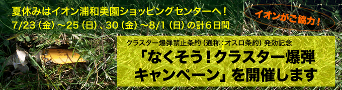 夏休みの自由研究に!「なくそう!クラスター爆弾キャンペーン」 夏休みはイオン浦和美園ショッピングセンターへ!7/23(金)~25(日)、30(金)~8/1(日)の計6日間 イオンがご協力! クラスター爆弾禁止条約(通称:オスロ条約)発効記念「なくそう!クラスター爆弾キャンペーン」を開催します