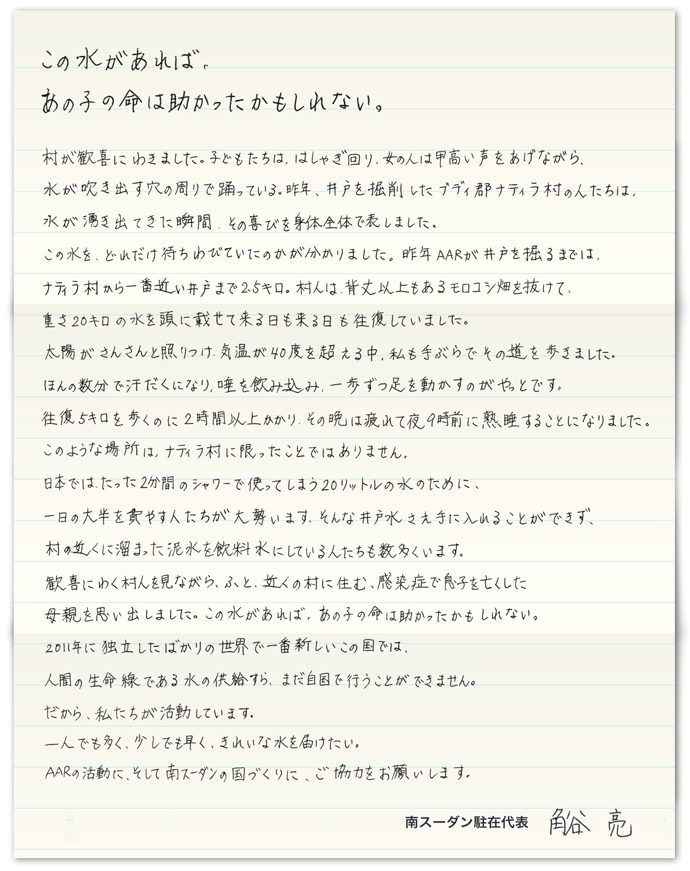 この水があれば、あの子の命は助かったかもしれない。 村が歓喜にわきました。子どもたちは、はしゃぎ回り、女の人は甲高い声をあげながら、水が吹き出す穴の周りで踊っている。昨年、井戸を掘削したブディ郡ナティラ村の人たちは、水が湧き出てきた瞬間、その喜びを身体全体で表しました。この水を、どれだけ待ちわびていたのかが分かりました。 昨年AARが井戸を掘るまでは、ナティラ村から一番近い井戸まで2.5キロ。村人は、背丈以上もあるモロコシ畑を抜けて、重さ20キロの水を頭に載せて来る日も来る日も往復していました。 太陽がさんさんと照りつけ、気温が40度を超える中、私も手ぶらでその道のりを歩きました。ほんの数分で汗だくになり、唾を飲み込み、一歩ずつ足を動かすのがやっとです。往復5キロを歩くのに2時間以上かかり、その晩は疲れて夜9時前に熟睡することになりました。 このような場所は、ナティラ村に限ったことではありません。日本では、たった2分間のシャワーで使ってしまう20リットルの水のために、一日の大半を費やす人たちが大勢います。そんな井戸水さえ手に入れることができず、村の近くに溜まった泥水を飲料水にしている人たちも数多くいます。 歓喜にわく村人を見ながら、ふと、近くの村に住む、感染症で息子を亡くした母親を思い出しました。この水があれば、あの子の命は助かったかもしれない。 2011年に独立したばかりの世界で一番新しいこの国では、人間の生命線である水の供給すら、まだ自国で行うことができません。だから、私たちが活動しています。一人でも多く、少しでも早く、きれいな水を届けたい。AARの活動に、そして南スーダンの国づくりに、ご協力をお願いします。