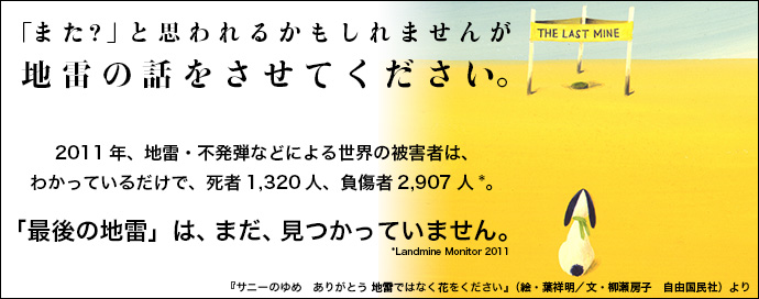 「また?」と思われるかもしれませんが 地雷の話をさせてください。2011年、地雷・不発弾による世界の被害者は、わかっているだけで、死者1,320人、負傷者2,907人。「最後の地雷」は、まだ、見つかっていません。