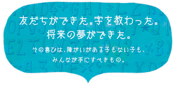 友だちができた。字を教わった。将来の夢ができた。その喜びは、障がいがある子もない子も、みんなが手にすべきもの。